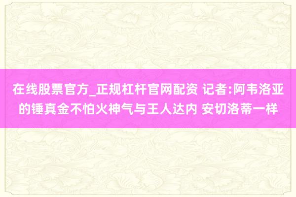 在线股票官方_正规杠杆官网配资 记者:阿韦洛亚的锤真金不怕火神气与王人达内 安切洛蒂一样