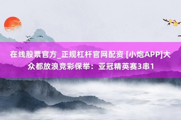 在线股票官方_正规杠杆官网配资 [小炮APP]大众都放浪竞彩保举：亚冠精英赛3串1